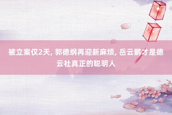 被立案仅2天, 郭德纲再迎新麻烦, 岳云鹏才是德云社真正的聪明人