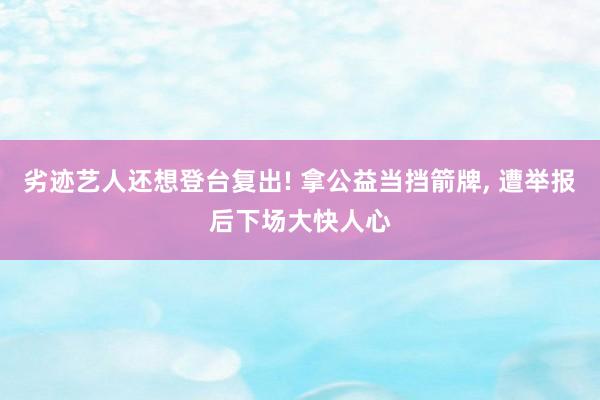 劣迹艺人还想登台复出! 拿公益当挡箭牌, 遭举报后下场大快人心