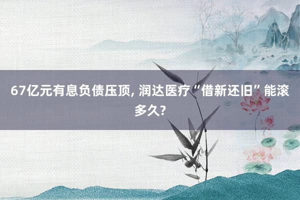 67亿元有息负债压顶, 润达医疗“借新还旧”能滚多久?