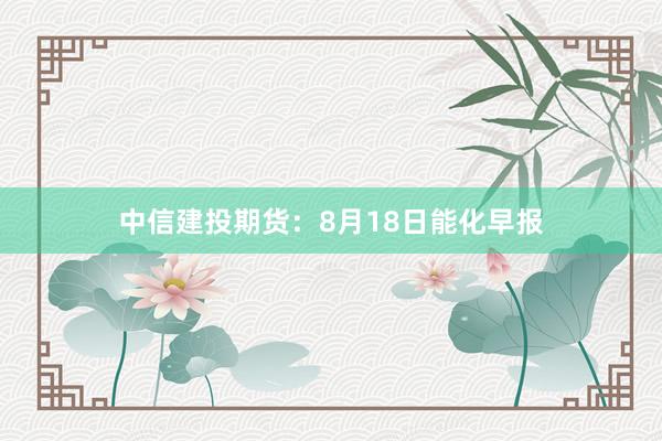 中信建投期货:8月18日能化早报