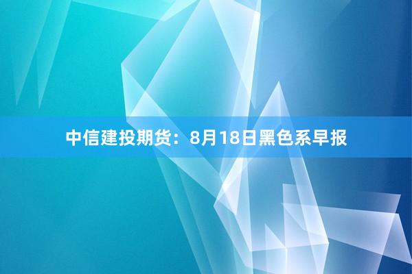中信建投期货:8月18日黑色系早报