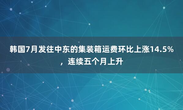 韩国7月发往中东的集装箱运费环比上涨14.5%，连续五个月上升