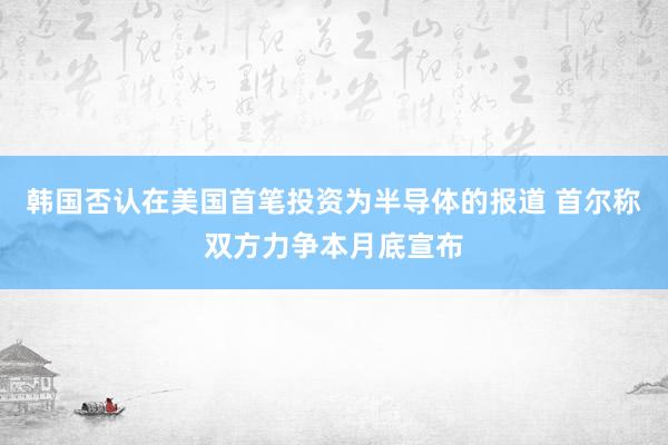 韩国否认在美国首笔投资为半导体的报道 首尔称双方力争本月底宣布