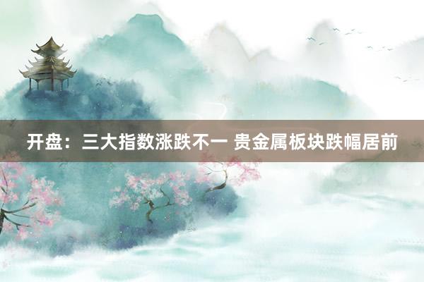 开盘：三大指数涨跌不一 贵金属板块跌幅居前