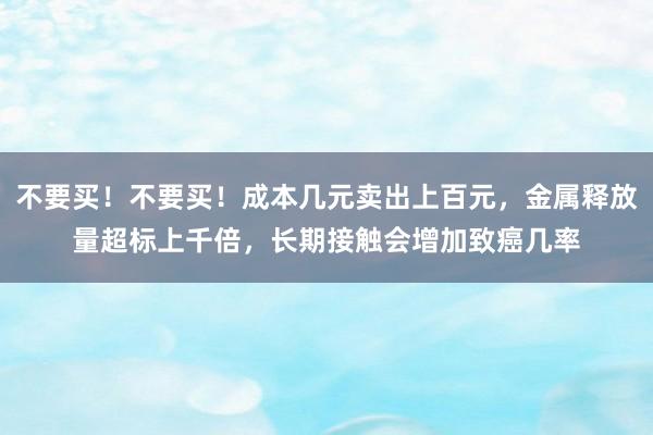 不要买！不要买！成本几元卖出上百元，金属释放量超标上千倍，长期接触会增加致癌几率