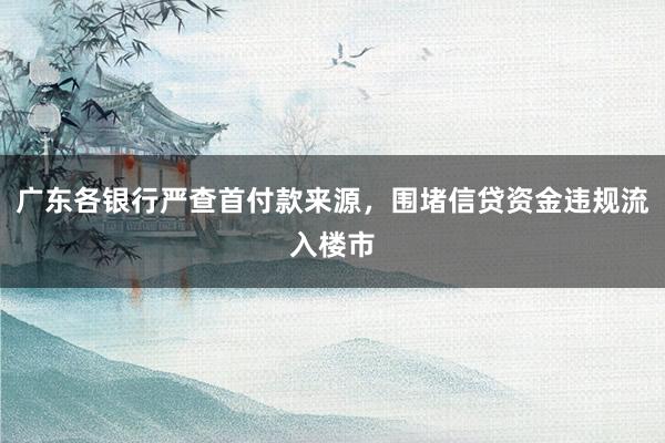 广东各银行严查首付款来源，围堵信贷资金违规流入楼市
