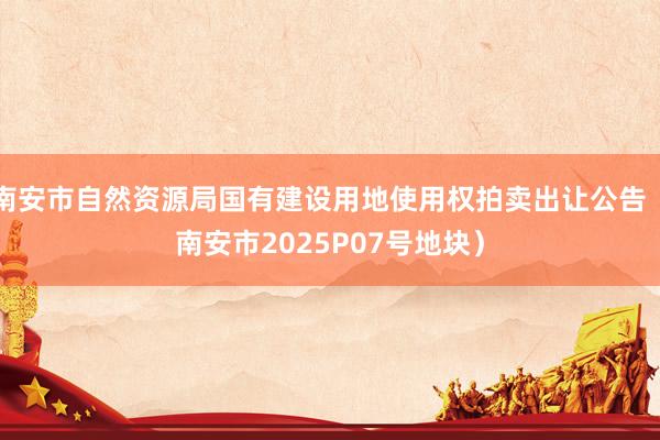 南安市自然资源局国有建设用地使用权拍卖出让公告（南安市2025P07号地块）