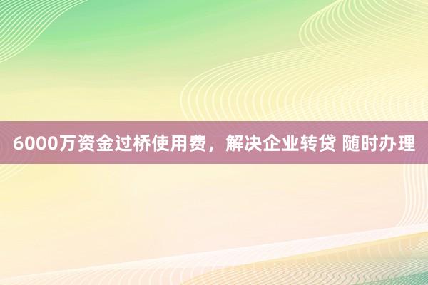 6000万资金过桥使用费，解决企业转贷 随时办理