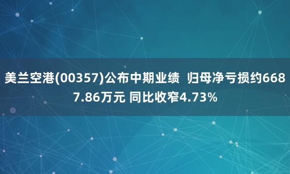 美兰空港(00357)公布中期业绩  归母净亏损约6687.86万元 同比收窄4.73%