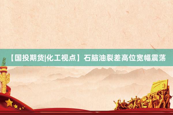 【国投期货|化工视点】石脑油裂差高位宽幅震荡