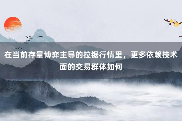 在当前存量博弈主导的拉锯行情里，更多依赖技术面的交易群体如何