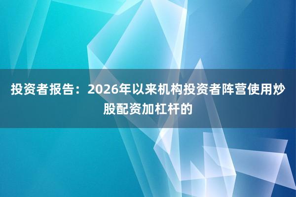 投资者报告：2026年以来机构投资者阵营使用炒股配资加杠杆的
