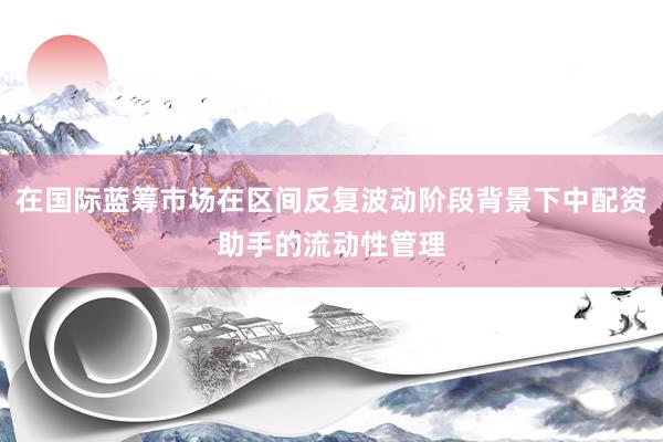 在国际蓝筹市场在区间反复波动阶段背景下中配资助手的流动性管理