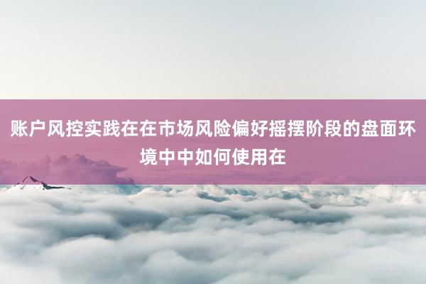 账户风控实践在在市场风险偏好摇摆阶段的盘面环境中中如何使用在