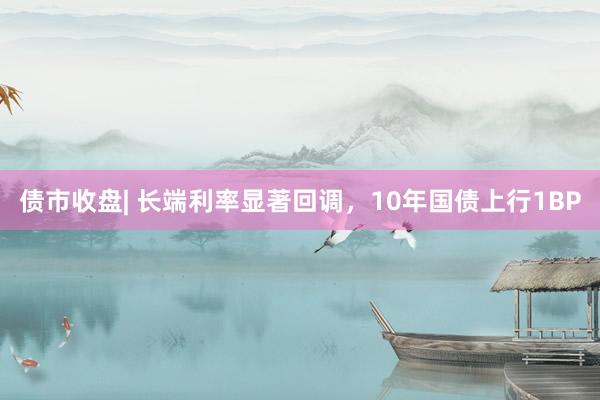 债市收盘| 长端利率显著回调，10年国债上行1BP