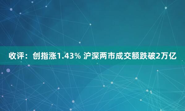 收评：创指涨1.43% 沪深两市成交额跌破2万亿
