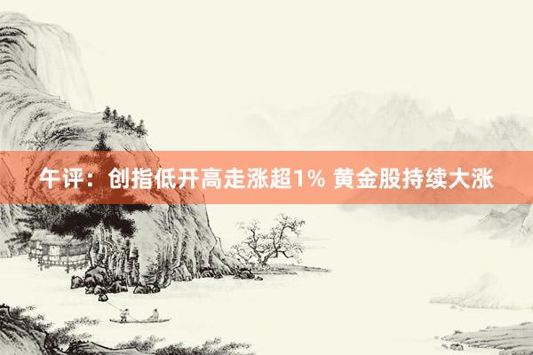 午评：创指低开高走涨超1% 黄金股持续大涨
