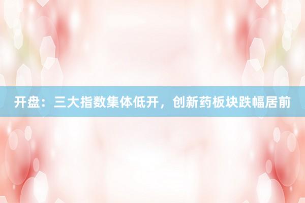 开盘：三大指数集体低开，创新药板块跌幅居前