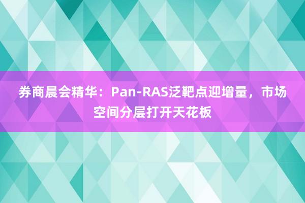 券商晨会精华：Pan-RAS泛靶点迎增量，市场空间分层打开天花板
