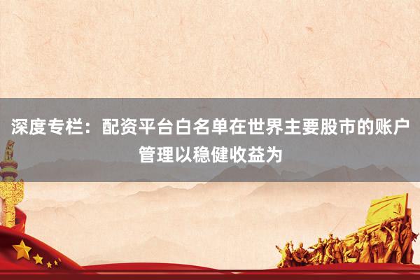 深度专栏：配资平台白名单在世界主要股市的账户管理以稳健收益为