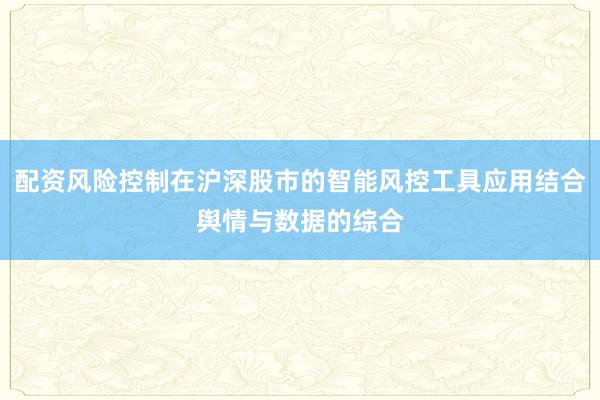 配资风险控制在沪深股市的智能风控工具应用结合舆情与数据的综合