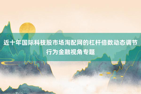 近十年国际科技股市场淘配网的杠杆倍数动态调节行为金融视角专题