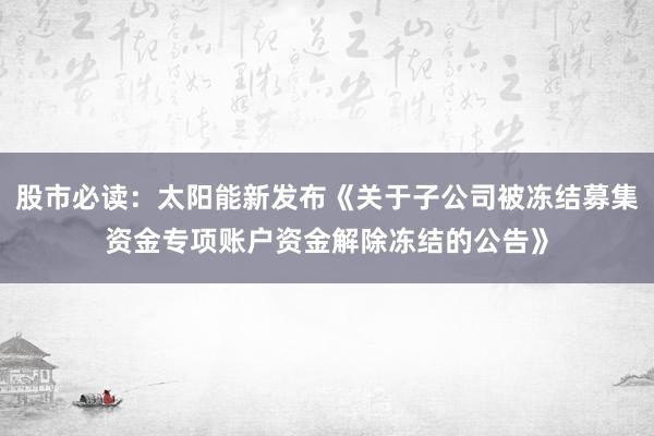 股市必读：太阳能新发布《关于子公司被冻结募集资金专项账户资金解除冻结的公告》
