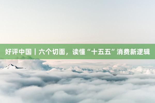 好评中国｜六个切面，读懂“十五五”消费新逻辑