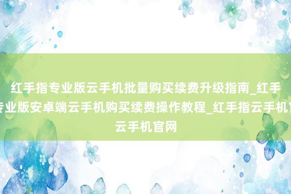 红手指专业版云手机批量购买续费升级指南_红手指专业版安卓端云手机购买续费操作教程_红手指云手机官网