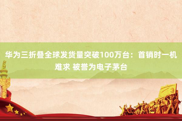 华为三折叠全球发货量突破100万台：首销时一机难求 被誉为电子茅台
