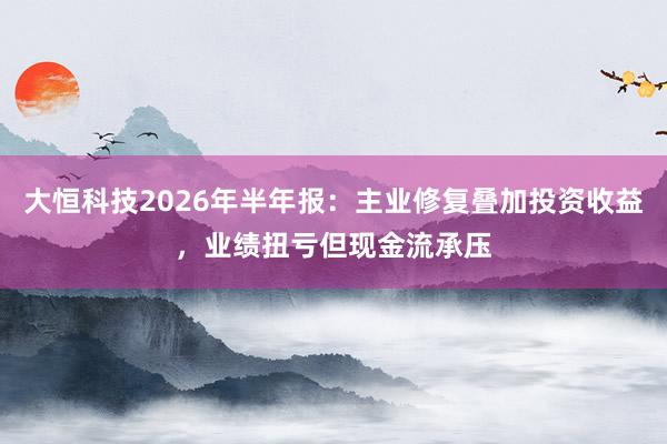 大恒科技2026年半年报：主业修复叠加投资收益，业绩扭亏但现金流承压
