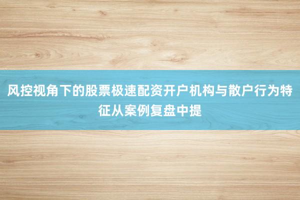 风控视角下的股票极速配资开户机构与散户行为特征从案例复盘中提