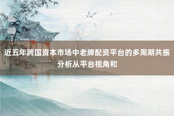 近五年跨国资本市场中老牌配资平台的多周期共振分析从平台视角和