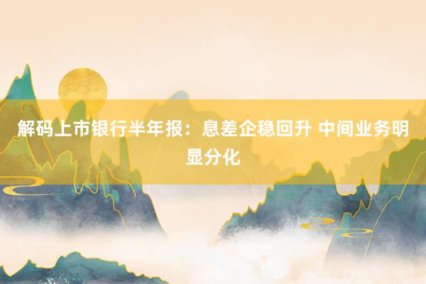 解码上市银行半年报：息差企稳回升 中间业务明显分化