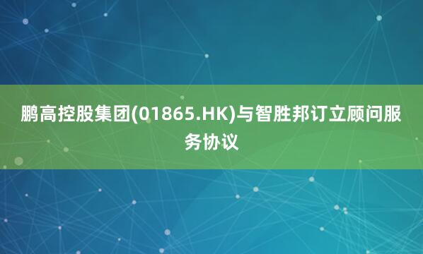 鹏高控股集团(01865.HK)与智胜邦订立顾问服务协议