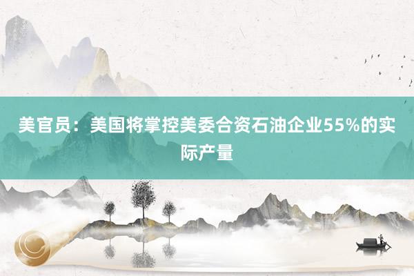 美官员：美国将掌控美委合资石油企业55%的实际产量