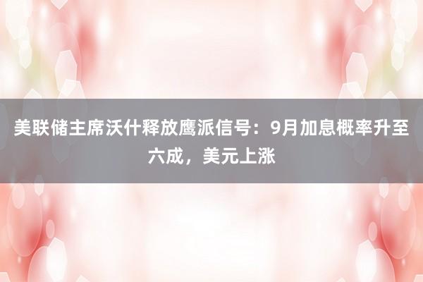 美联储主席沃什释放鹰派信号：9月加息概率升至六成，美元上涨