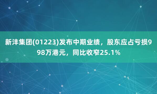 新沣集团(01223)发布中期业绩，股东应占亏损998万港元，同比收窄25.1%
