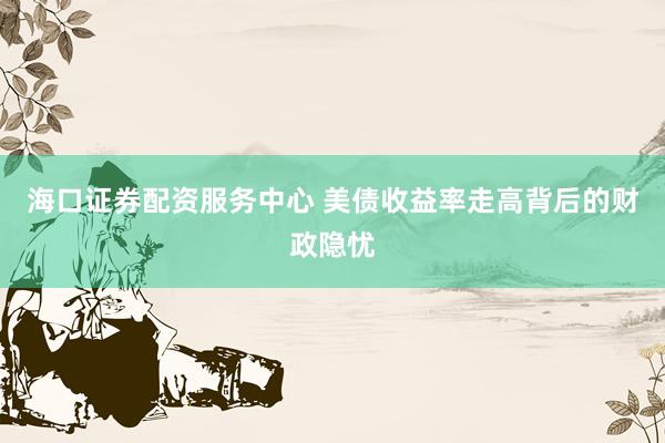 海口证券配资服务中心 美债收益率走高背后的财政隐忧