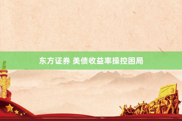 东方证券 美债收益率操控困局