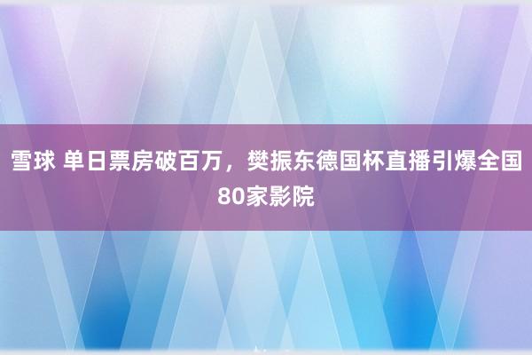 雪球 单日票房破百万，樊振东德国杯直播引爆全国80家影院