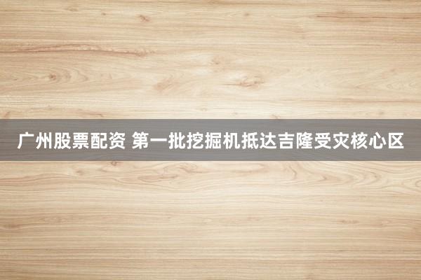 广州股票配资 第一批挖掘机抵达吉隆受灾核心区