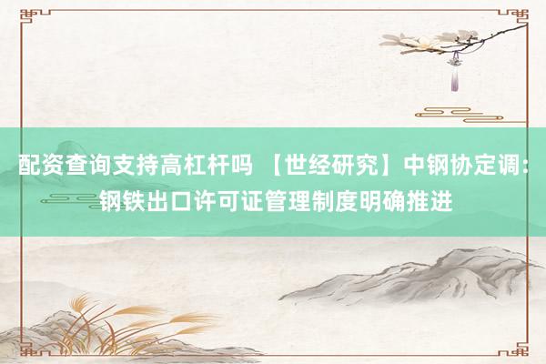配资查询支持高杠杆吗 【世经研究】中钢协定调: 钢铁出口许可证管理制度明确推进
