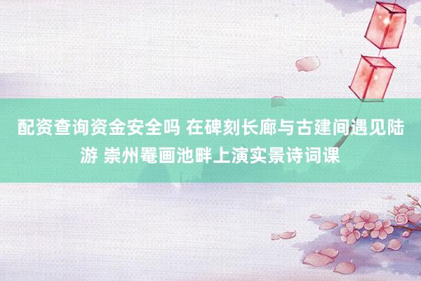 配资查询资金安全吗 在碑刻长廊与古建间遇见陆游 崇州罨画池畔上演实景诗词课