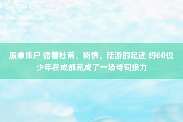 股票账户 循着杜甫、杨慎、陆游的足迹 约60位少年在成都完成了一场诗词接力