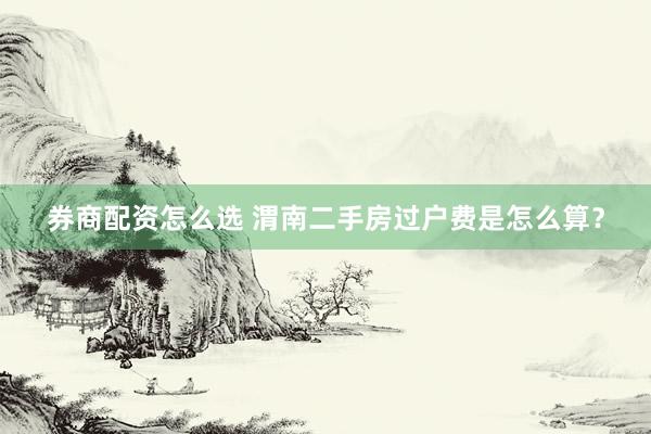 券商配资怎么选 渭南二手房过户费是怎么算？