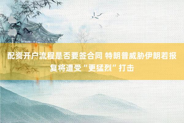 配资开户流程是否要签合同 特朗普威胁伊朗若报复将遭受“更猛烈”打击