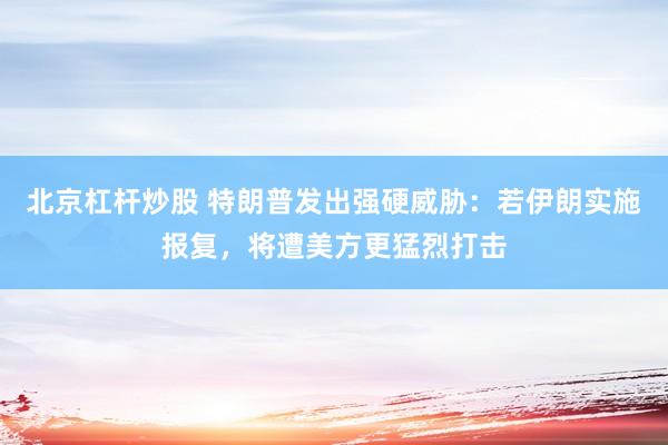 北京杠杆炒股 特朗普发出强硬威胁：若伊朗实施报复，将遭美方更猛烈打击