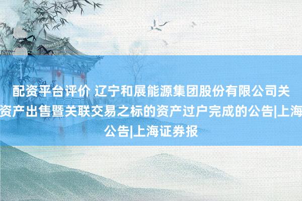 配资平台评价 辽宁和展能源集团股份有限公司关于重大资产出售暨关联交易之标的资产过户完成的公告|上海证券报