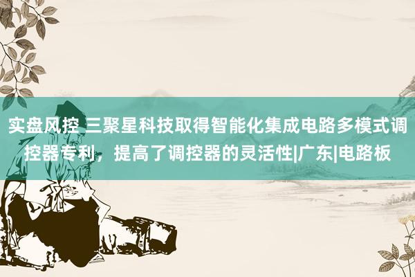 实盘风控 三聚星科技取得智能化集成电路多模式调控器专利，提高了调控器的灵活性|广东|电路板